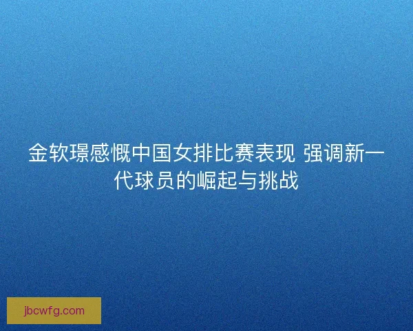 金软璟感慨中国女排比赛表现 强调新一代球员的崛起与挑战