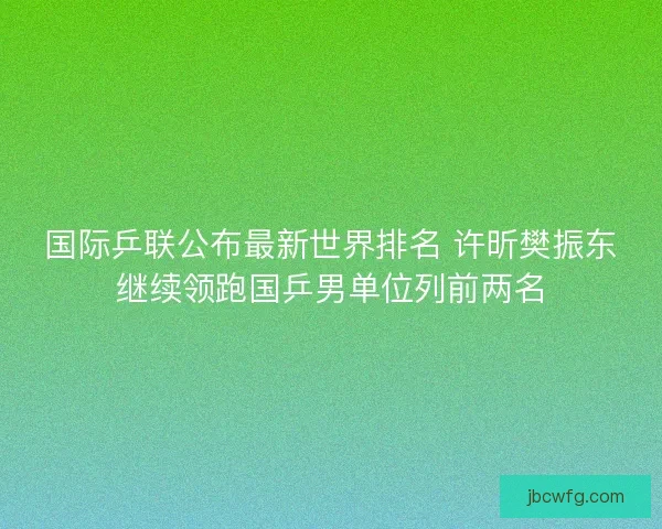 国际乒联公布最新世界排名 许昕樊振东继续领跑国乒男单位列前两名