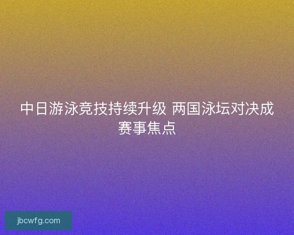中日游泳竞技持续升级 两国泳坛对决成赛事焦点