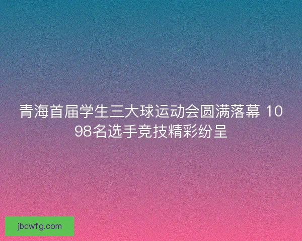 青海首届学生三大球运动会圆满落幕 1098名选手竞技精彩纷呈