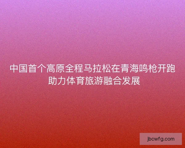 中国首个高原全程马拉松在青海鸣枪开跑 助力体育旅游融合发展