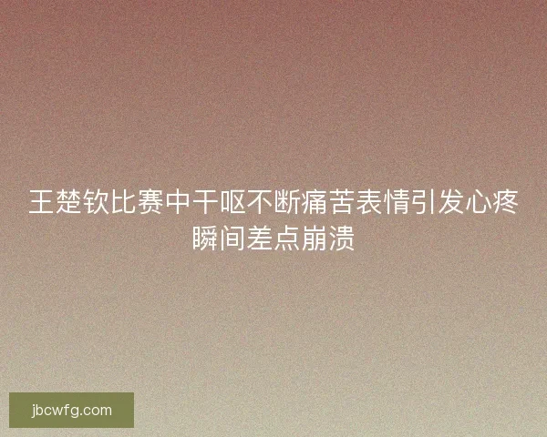 王楚钦比赛中干呕不断痛苦表情引发心疼瞬间差点崩溃