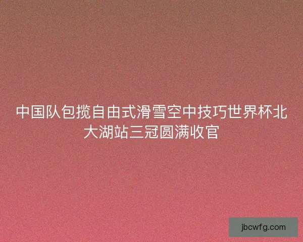 中国队包揽自由式滑雪空中技巧世界杯北大湖站三冠圆满收官