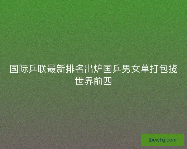 国际乒联最新排名出炉国乒男女单打包揽世界前四 国际乒联最新排名出炉国乒男女单打包揽世界前四