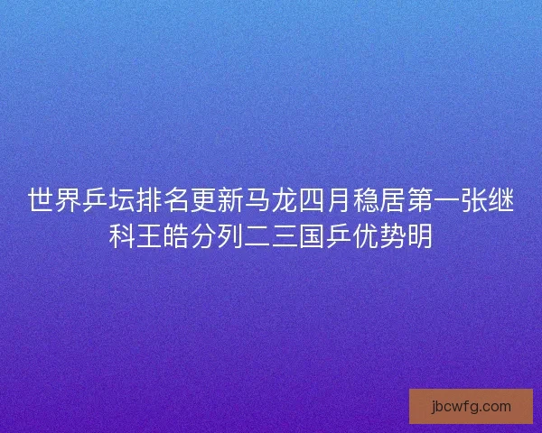 世界乒坛排名更新马龙四月稳居第一张继科王皓分列二三国乒优势明