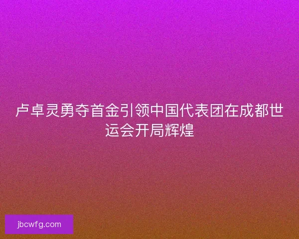 卢卓灵勇夺首金引领中国代表团在成都世运会开局辉煌