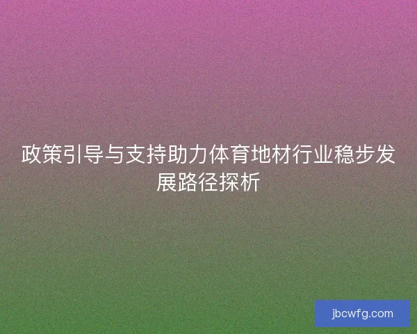 政策引导与支持助力体育地材行业稳步发展路径探析 政策引导与支持助力体育地材行业稳步发展路径探析