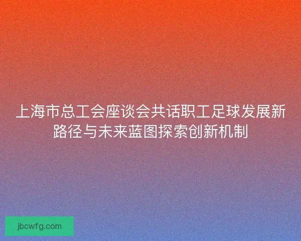 上海市总工会座谈会共话职工足球发展新路径与未来蓝图探索创新机制