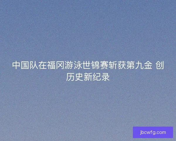 中国队在福冈游泳世锦赛斩获第九金 创历史新纪录 中国队在福冈游泳世锦赛斩获第九金 创历史新纪录