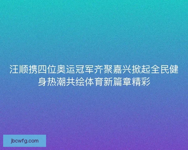 汪顺携四位奥运冠军齐聚嘉兴掀起全民健身热潮共绘体育新篇章精彩